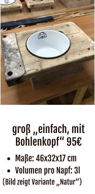 groß „einfach, mit Bohlenkopf“ 95€ •	Maße: 46x32x17 cm •	Volumen pro Napf: 3l (Bild zeigt Variante „Natur“)