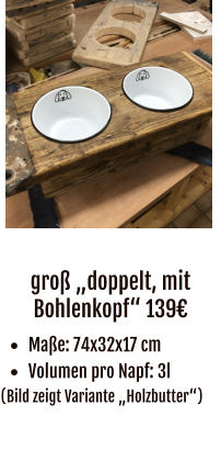 groß „doppelt, mit Bohlenkopf“ 139€ •	Maße: 74x32x17 cm •	Volumen pro Napf: 3l (Bild zeigt Variante „Holzbutter“)
